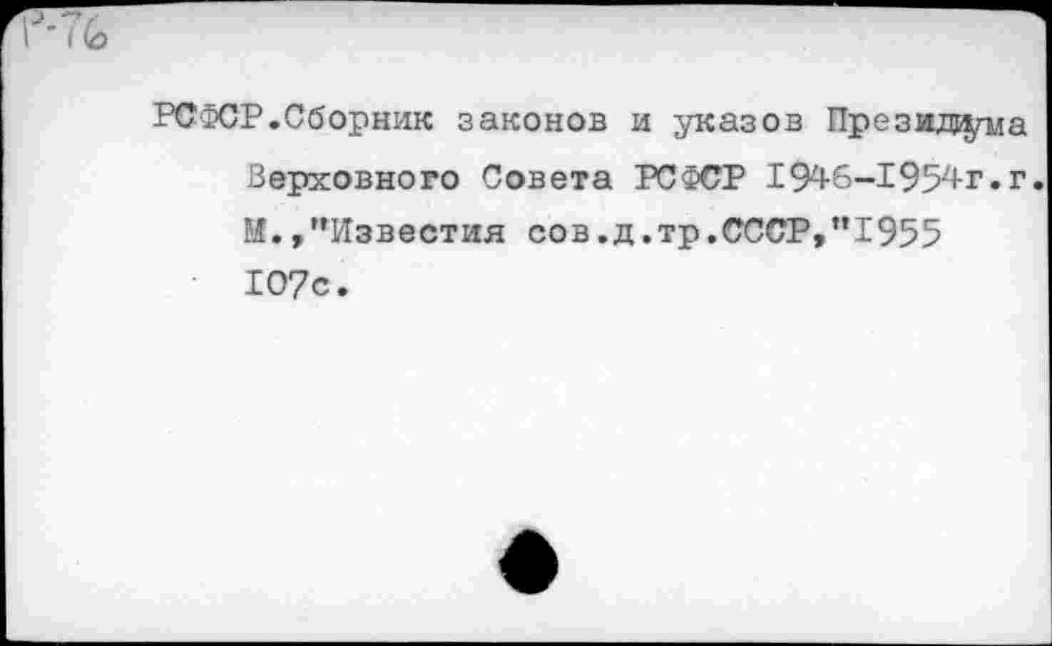 ﻿РСФСР.Сборник законов и указов Президиума Верховного Совета РСФСР 1946-1954-г» г. М.,’’Известия сов.д.тр.СССР,”1955 1О7с.